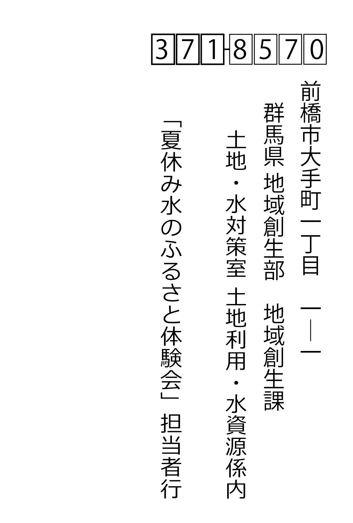 〒371-8570前橋市大手町一丁目　1―1	群馬県 地域創生部　地域創生課 土地・水対策室 土地利用・水資源係内　「夏休み水のふるさと体験会参加希望」担当者行